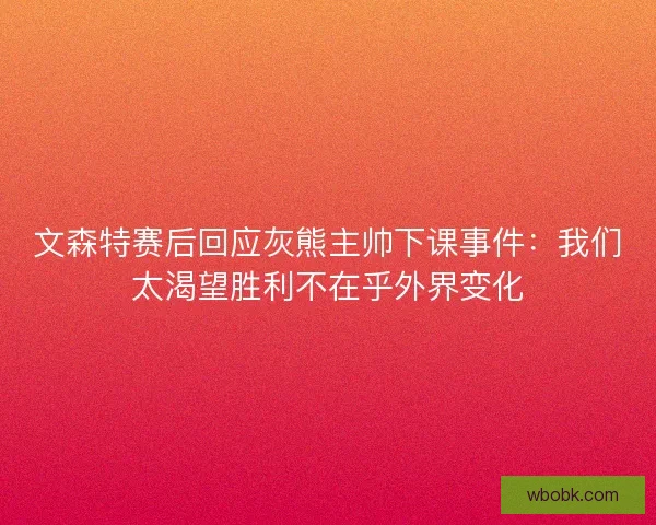 文森特赛后回应灰熊主帅下课事件：我们太渴望胜利不在乎外界变化