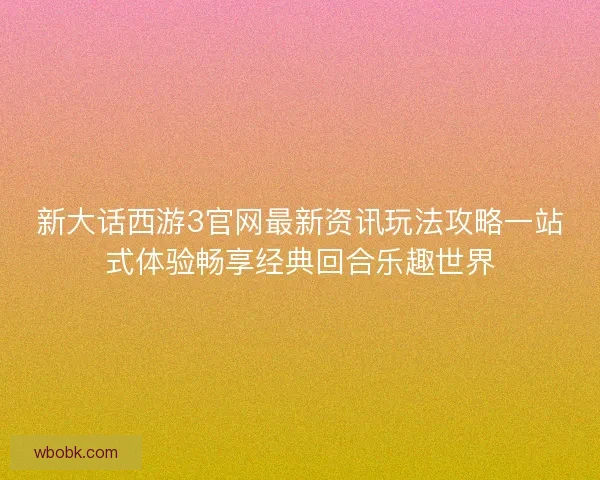 新大话西游3官网最新资讯玩法攻略一站式体验畅享经典回合乐趣世界