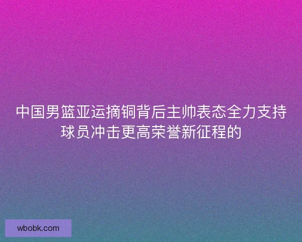 中国男篮亚运摘铜背后主帅表态全力支持球员冲击更高荣誉新征程的