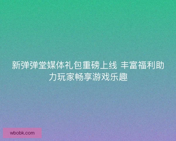 新弹弹堂媒体礼包重磅上线 丰富福利助力玩家畅享游戏乐趣