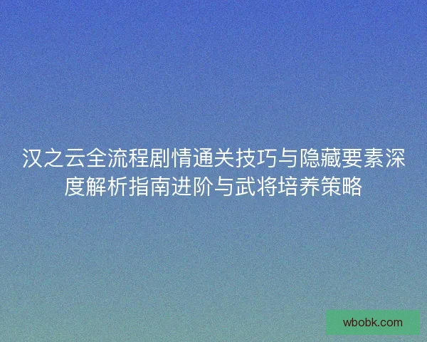 汉之云全流程剧情通关技巧与隐藏要素深度解析指南进阶与武将培养策略