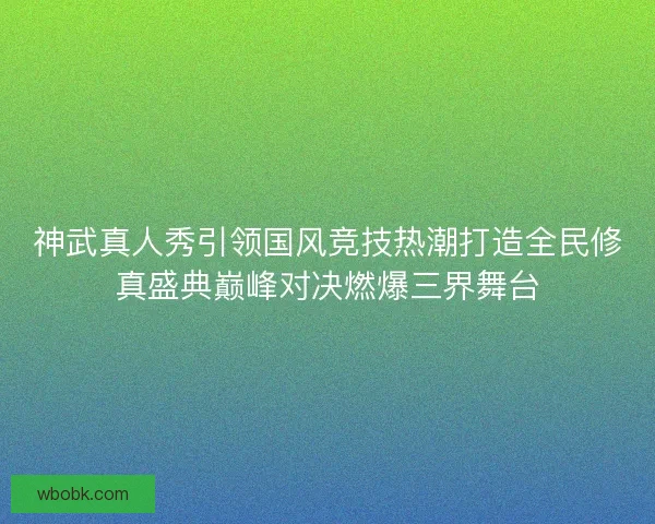 神武真人秀引领国风竞技热潮打造全民修真盛典巅峰对决燃爆三界舞台