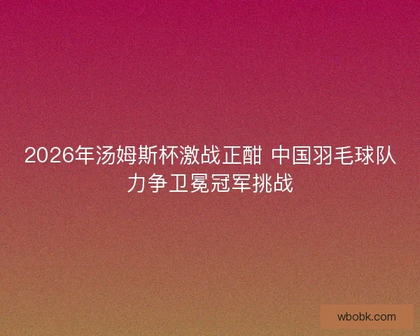 2026年汤姆斯杯激战正酣 中国羽毛球队力争卫冕冠军挑战