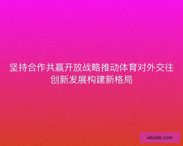 坚持合作共赢开放战略推动体育对外交往创新发展构建新格局