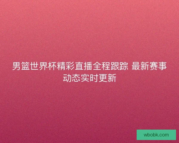 男篮世界杯精彩直播全程跟踪 最新赛事动态实时更新