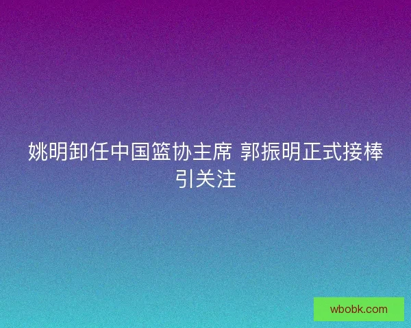姚明卸任中国篮协主席 郭振明正式接棒引关注