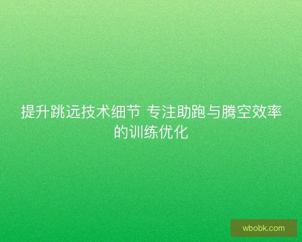 提升跳远技术细节 专注助跑与腾空效率的训练优化