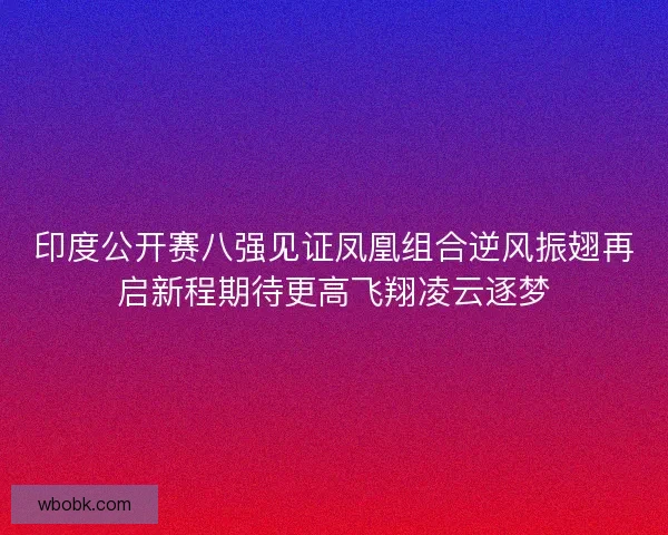 印度公开赛八强见证凤凰组合逆风振翅再启新程期待更高飞翔凌云逐梦