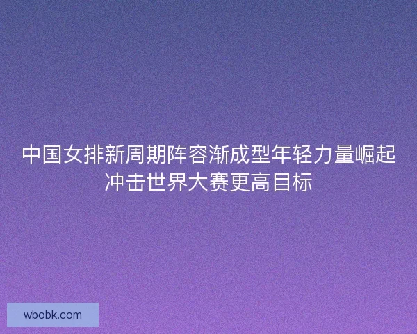 中国女排新周期阵容渐成型年轻力量崛起冲击世界大赛更高目标