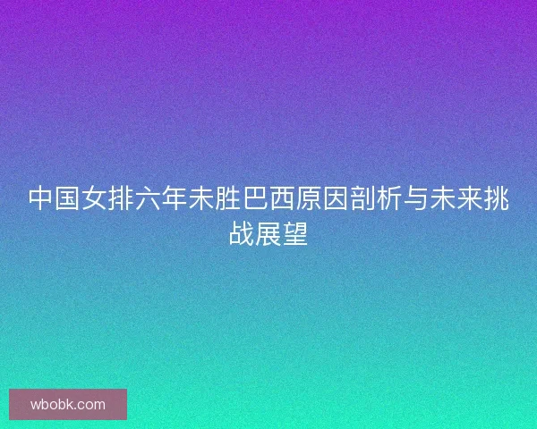 中国女排六年未胜巴西原因剖析与未来挑战展望