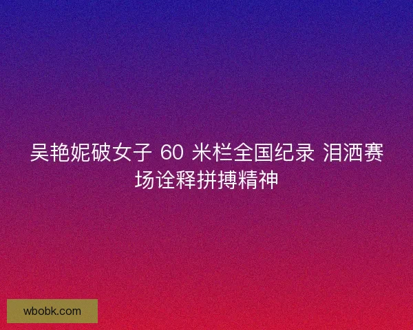 吴艳妮破女子 60 米栏全国纪录 泪洒赛场诠释拼搏精神